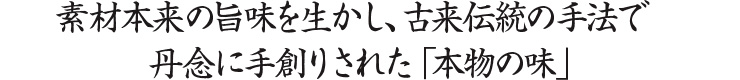 素材本来の旨味を生かし、古来伝統の手法で丹念に手創りされた「本物の味」。